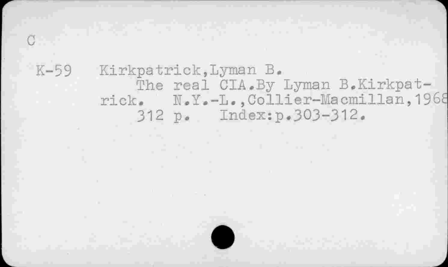 ﻿K-59 Kirkpatrick,Lyman B.
The real CIA.By Lyman B.Kirkpatrick. N.Y.-L.,Collier-Macmillan,19
312 p. Index:p.303-312.